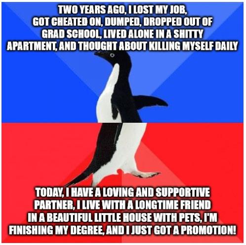 TWO YEARS AGO 1 LOST MY JOB GOT CHEATED ON DUMPED DROPPED OUT OF GRAD SCHOOL LIVED ALONE IN A SHITTY APARTMENT AND THOUGHT ABOUT KILLING MYSELF DAILY TODAY HAVE A LOVING AND SUPPORTIVE PARTNER LIVE WITH A LONGTIME FRIEND IN A BEAUTIFUL LITTLE HOUSE WITH PETS IM FINISHING MY DEGREE AND 1 JUST GOT A PROMOTION