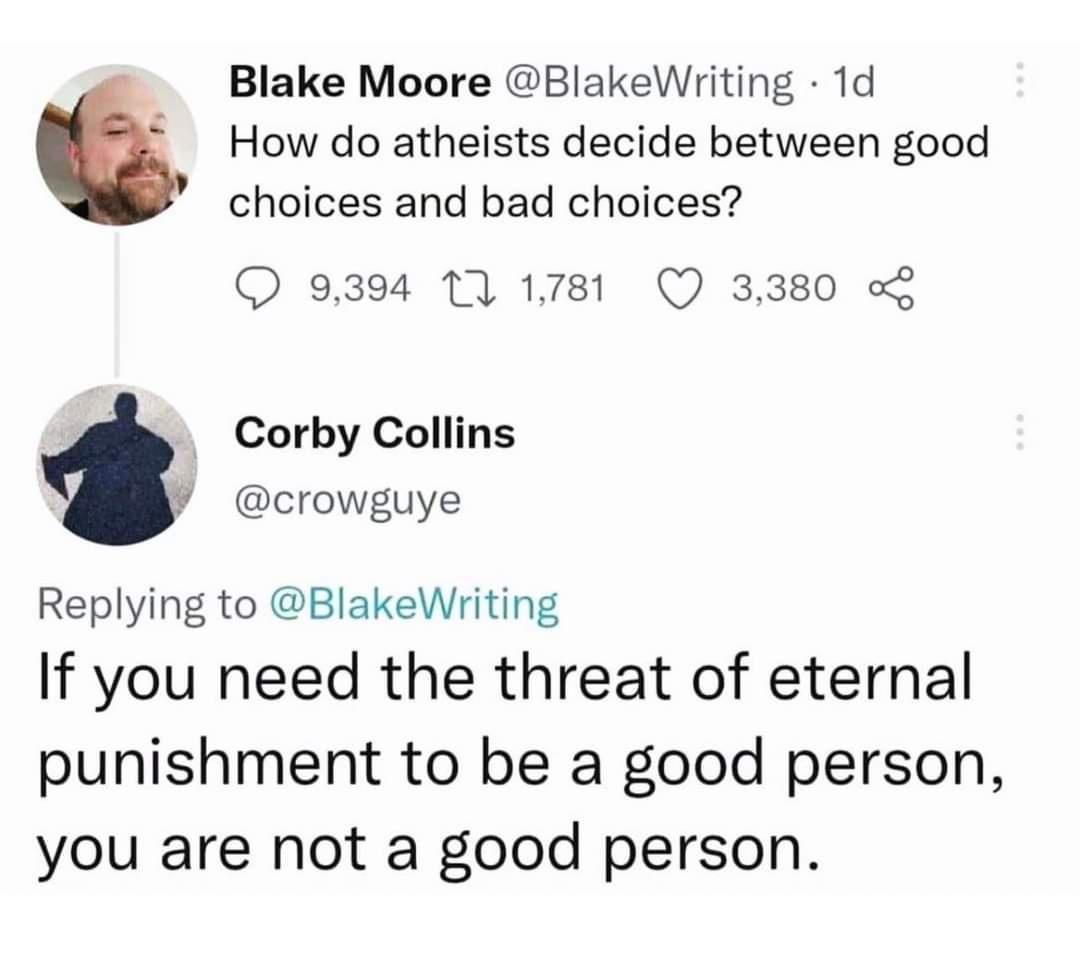 Blake Moore BlakeWriting 1d How do atheists decide between good choices and bad choices 9394 1 1781 Q 3380 o Corby Collins crowguye Replying to BlakeWriting If you need the threat of eternal punishment to be a good person you are not a good person