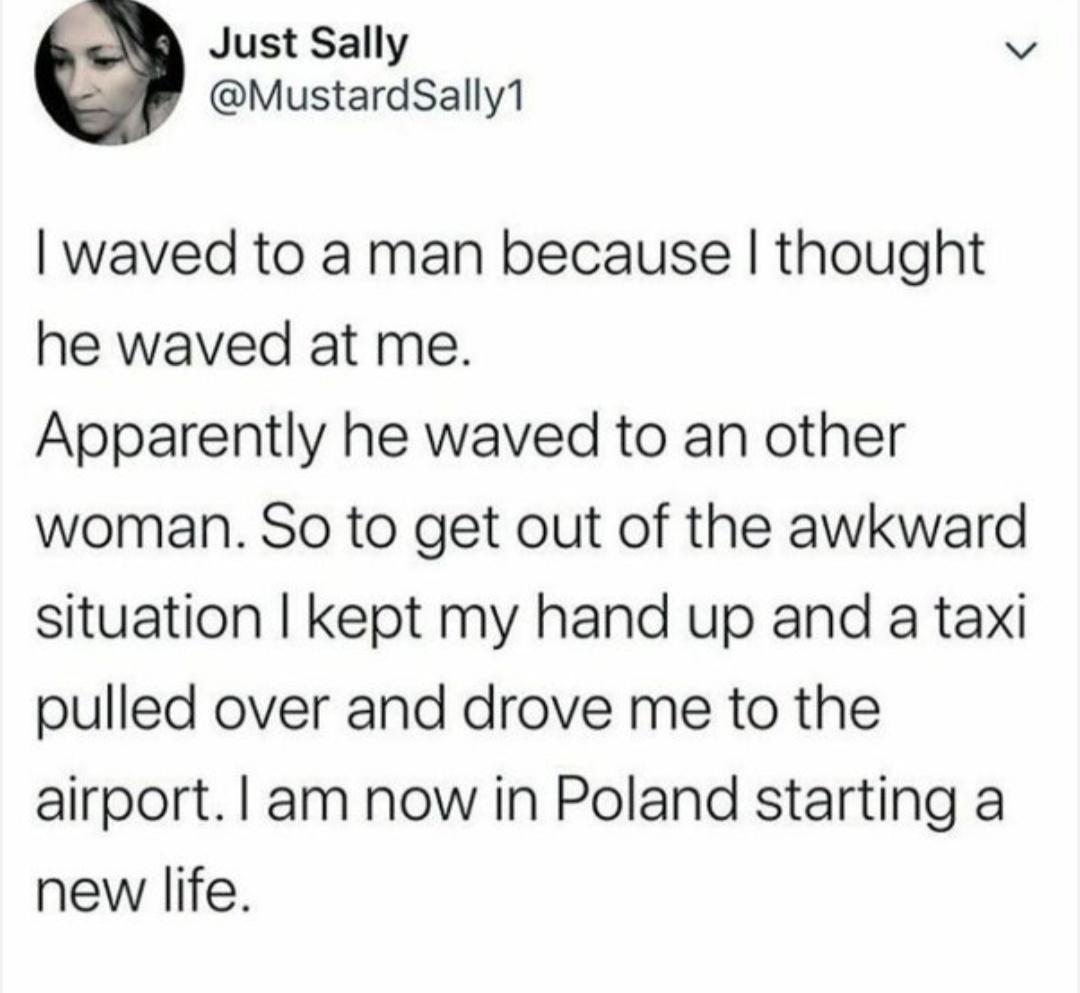 Just Sally s MustardSally1 waved to a man because thought he waved at me Apparently he waved to an other woman So to get out of the awkward situation kept my hand up and a taxi pulled over and drove me to the airport am now in Poland starting a new life