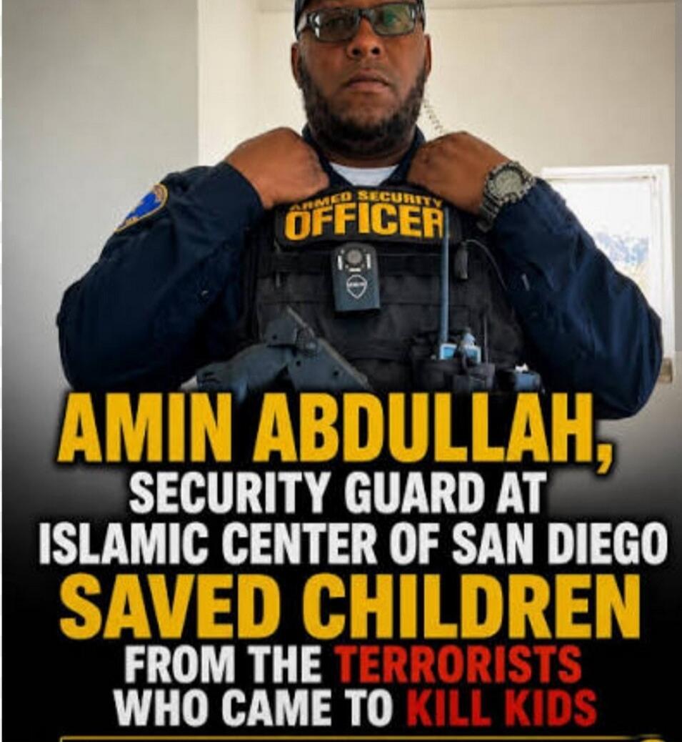 ARMED SECURITY OFFICER
AMIN ABDULLAH,
SECURITY GUARD AT
ISLAMIC CENTER OF SAN DIEGO
SAVED CHILDREN
FROM THE TERRORISTS
WHO CAME TO KILL KIDS