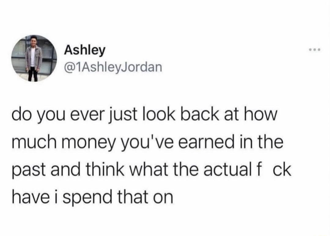 Ashley @1AshleyJordan do you ever just look back at how much money you've earned in the past and think what the actual fuck have i spend that on