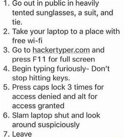 Go out In public In heavily tented sunglasses a suit and tie Take your laptop to a place with free wi fi Go to hackertypercom and press F11 for full screen Begin typing furiously Dont stop hitting keys Press caps lock 3 times for access denied and alt for access granted Slam laptop shut and look around suspiciously Leave