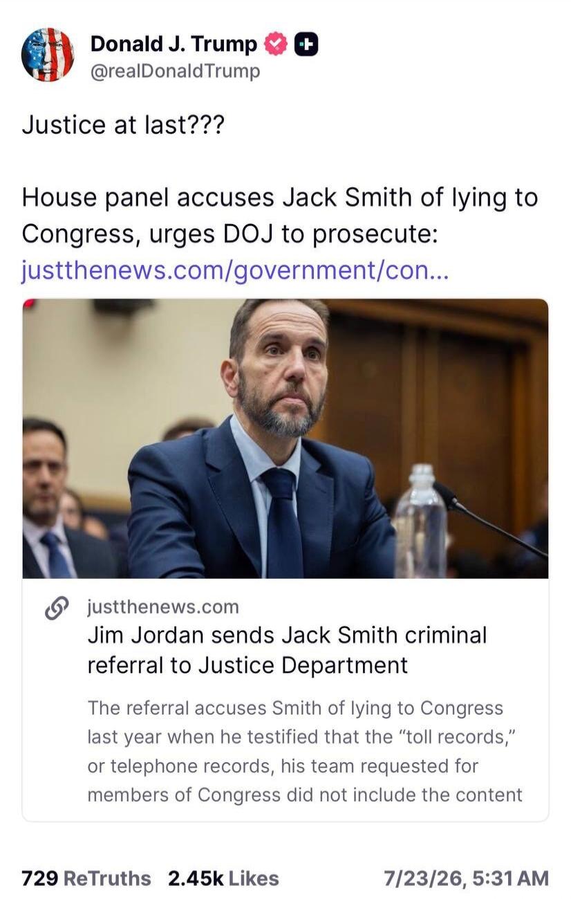 Donald J. Trump @realDonaldTrump Justice at last??? House panel accuses Jack Smith of lying to Congress, urges DOJ to prosecute: justthenews.com/government/con... justthenews.com Jim Jordan sends Jack Smith criminal referral to Justice Department The referral accuses Smith of lying to Congress last year when he testified that the “toll records,” or
