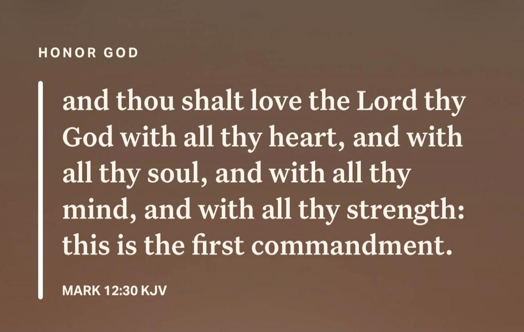 HONOR GOD and thou shalt love the Lord thy God with all thy heart, and with all thy soul, and with all thy mind, and with all thy strength: this is the first commandment. MARK 12:30 KJV