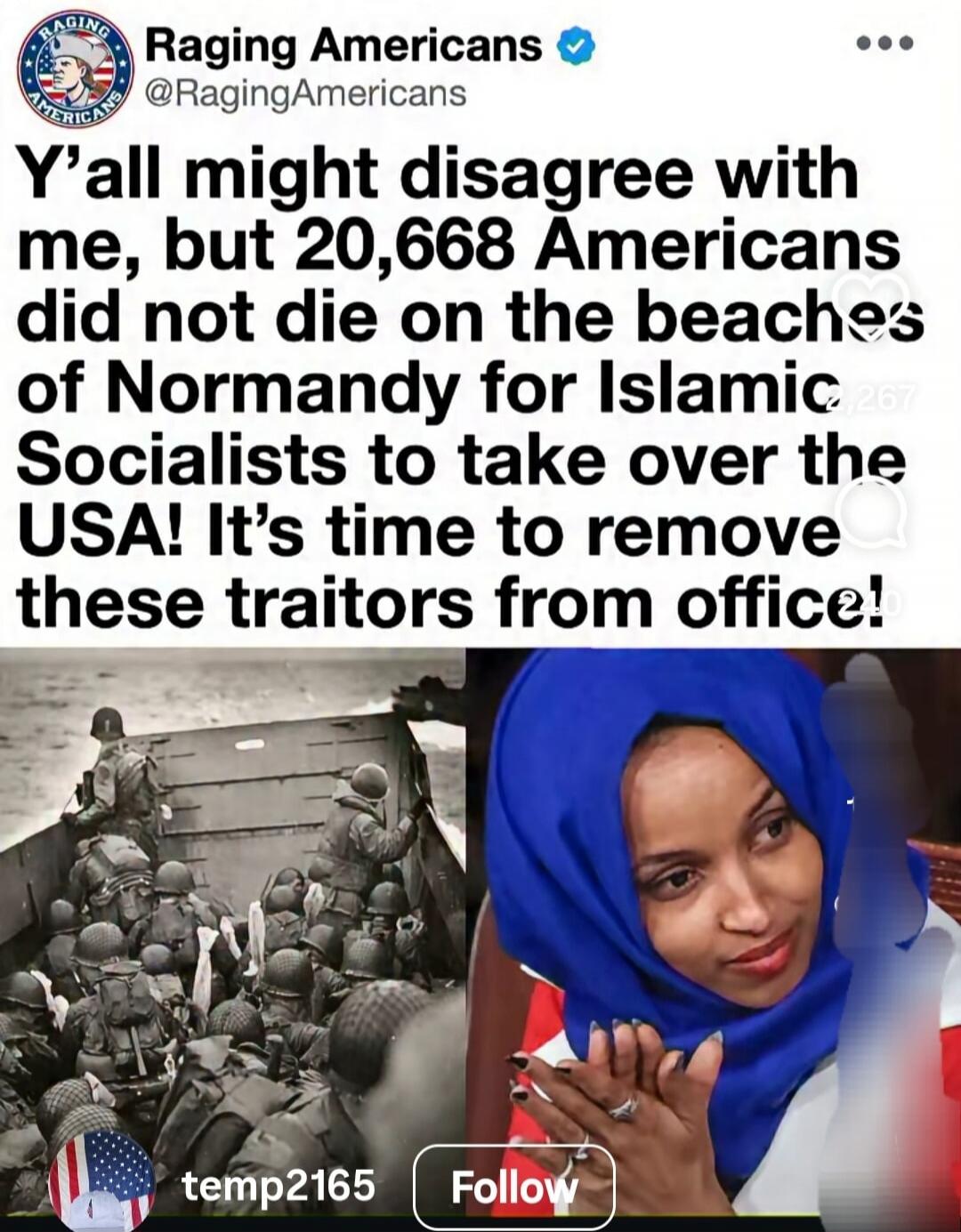 Raging Americans. Y'all might disagree with me, but 20,668 Americans did not die on the beaches of Normandy for Islamic Socialists to take over the USA! It's time to remove these traitors from office!