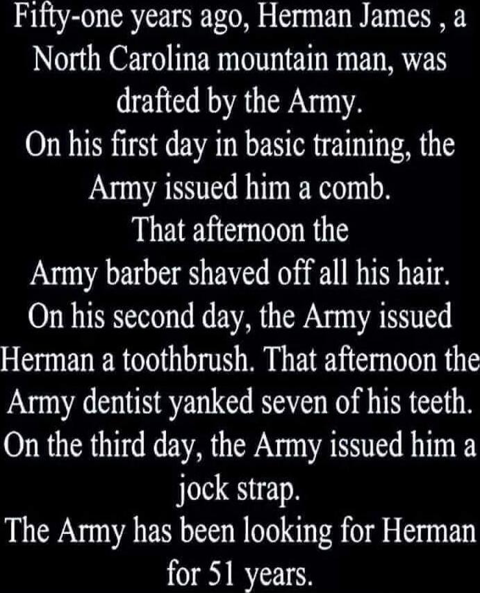 Fifty-one years ago, Herman James, a North Carolina mountain man, was drafted by the Army. On his first day in basic training, the Army issued him a comb. That afternoon the Army barber shaved off all his hair. On his second day, the Army issued Herman a toothbrush. That afternoon the Army dentist yanked seven of his teeth. On the third day, the Ar