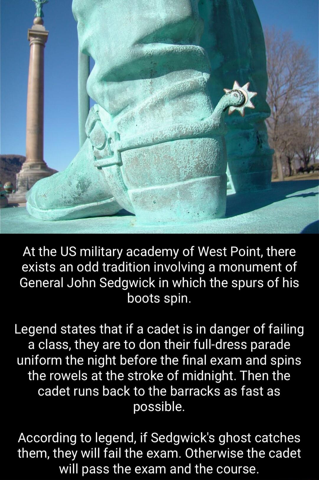 At the US military academy of West Point there exists an odd tradition involving a monument of T NO R T QT RV T RG T T ST T boots spin Legend states that if a cadet is in danger of failing a class they are to don their full dress parade uniform the night before the final exam and spins the rowels at the stroke of midnight Then the ELEGTLELER S CRUEL LSRR ER N SLESTEN According to legend if Sedgwic