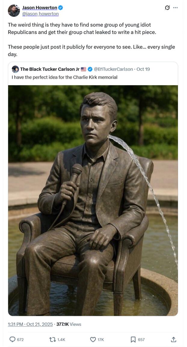 Jason Howerton: The weird thing is they have to find some group of young idiot Republicans and get their group chat leaked to write a hit piece. These people just post it publicly for everyone to see. Like... every single day. The Black Tucker Carlson Jr: I have the perfect idea for the Charlie Kirk memorial