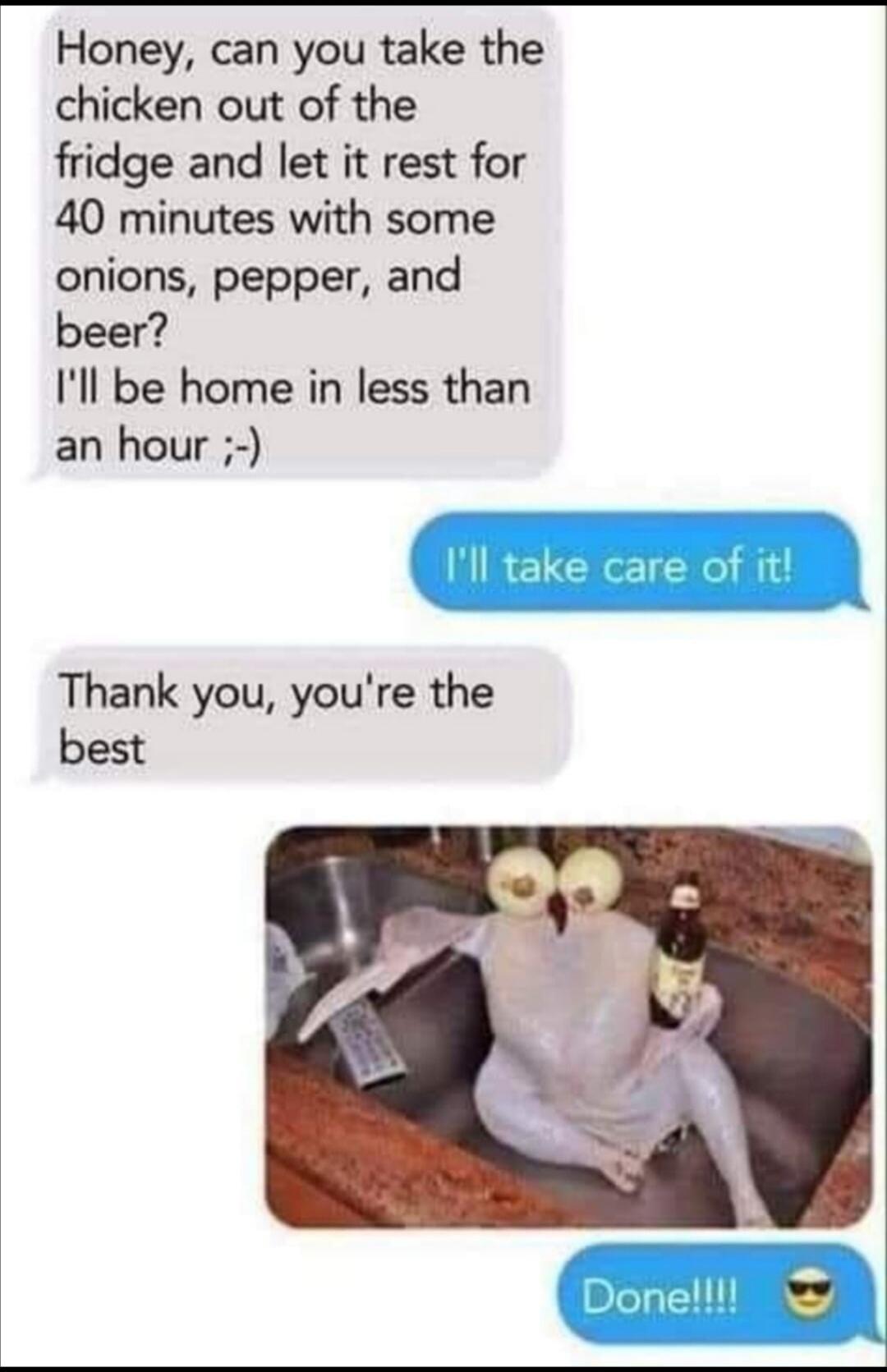 Honey, can you take the chicken out of the fridge and let it rest for 40 minutes with some onions, pepper, and beer? I'll be home in less than an hour ;-) I'll take care of it! Thank you, you're the best Done!!!! 😎