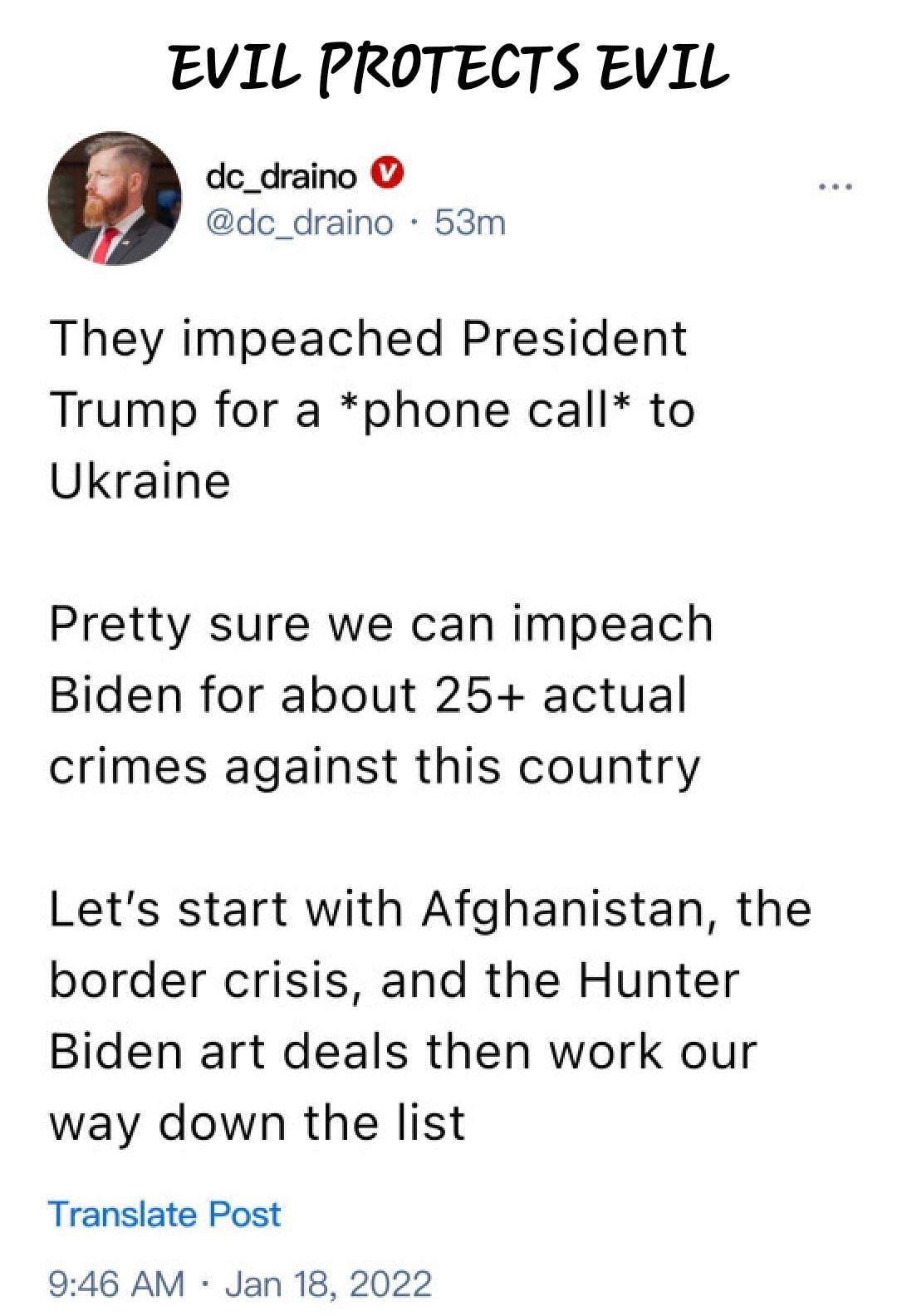 EVIL PROTECTS EVIL dc_draino dc_draino 53m They impeached President Trump for a phone call to Ukraine Pretty sure we can impeach Biden for about 25 actual crimes against this country Lets start with Afghanistan the border crisis and the Hunter Biden art deals then work our way down the list Translate Post 946 AM Jan 18 2022