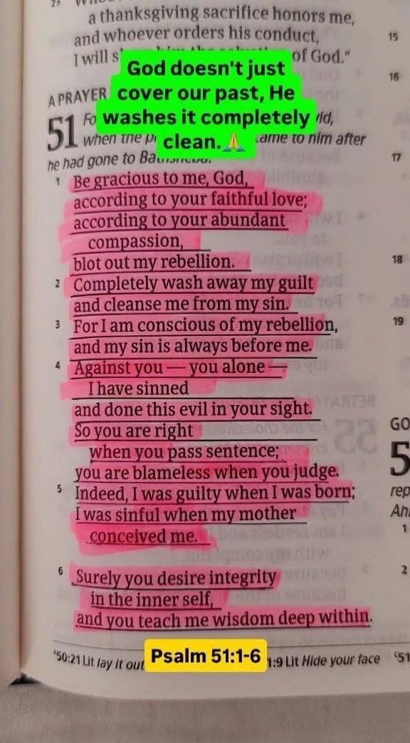 God doesn't just cover our past, He washes it completely clean. A PRAYER 51 Be gracious to me, God, according to your faithful love; according to your abundant compassion, blot out my rebellion. Completely wash away my guilt and cleanse me from my sin. For I am conscious of my rebellion, and my sin is always before me. Against you — you alone — I h