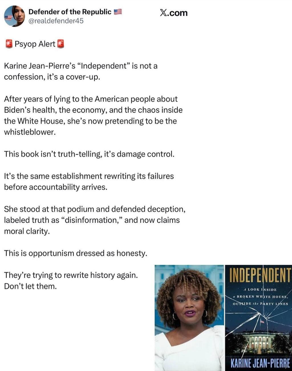 Defender of the Republic
@realdefender45

🚨 Psyop Alert 🚨
Karine Jean-Pierre’s “Independent” is not a confession, it’s a cover-up.

After years of lying to the American people about Biden’s health, the economy, and the chaos inside the White House, she’s now pretending to be the whistleblower.

This book isn’t truth-telling, it’s damage control.

I