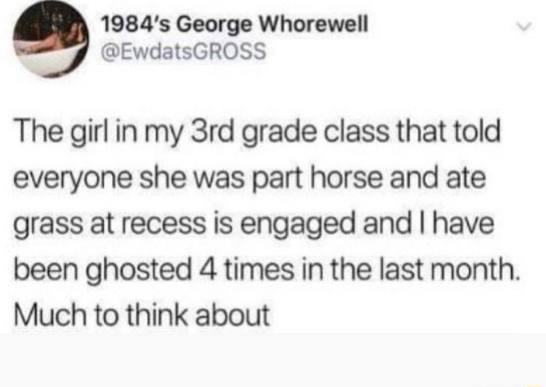 1984s George Whorewell EwdatsGROSS The girl in my 3rd grade class that told everyone she was part horse and ate grass at recess is engaged and have been ghosted 4 times in the last month Much to think about