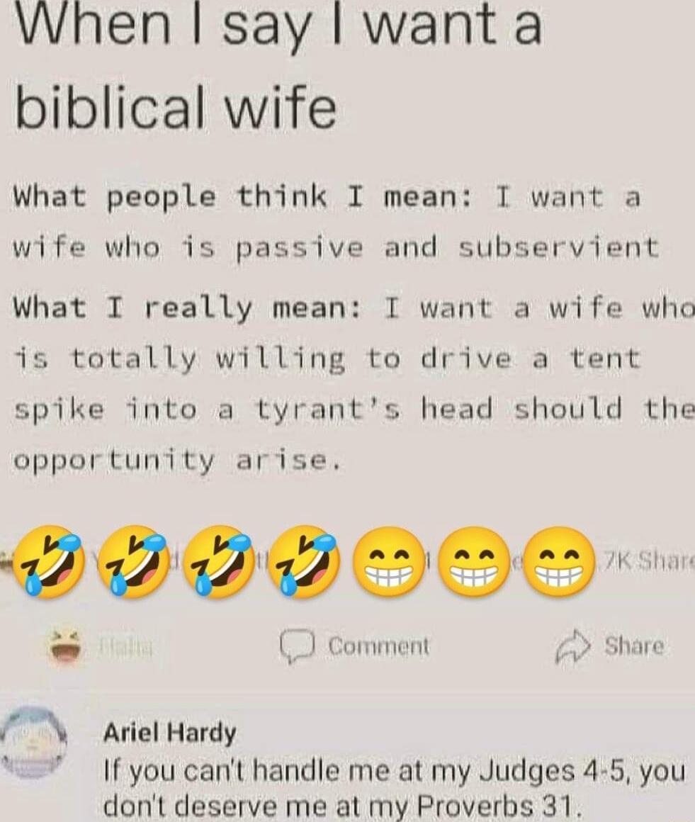 When say want a biblical wife What people think I mean I want a wife who is passive and subservient What I really mean I want a wife who is totally willing to drive a tent spike into a tyrants head should the opportunity arise 0000000 Comment Share Ariel Hardy If you cant handle me at my Judges 4 5 you dont deserve me at my Proverbs 31