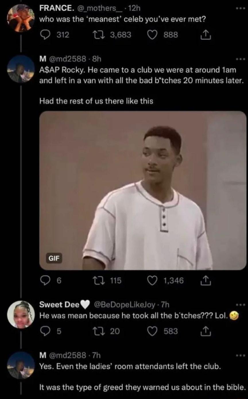 e FRANCE mothers_ 12h who was the meanest celeb youve ever met 11 3683 Q 888 M md2588 8h gy ASAP Rocky Ho came 10 club wo wae at around tam and left in a van with allthe bad btches 20 minutes later Had the rest of us there like this Qs 7 15 Q 1346 O Sweet Dee BeDopelikeloy 7h He was mean because he took all the btches Lol e Qs 1 20 Qse3 M md2588 Th w Yes Even the ladies room attendants left the cl