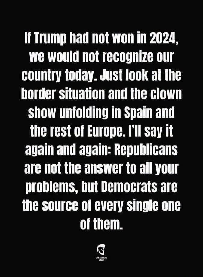 If Trump had not won in 2024, we would not recognize our country today. Just look at the border situation and the clown show unfolding in Spain and the rest of Europe. I'll say it again and again: Republicans are not the answer to all your problems, but Democrats are the source of every single one of them.