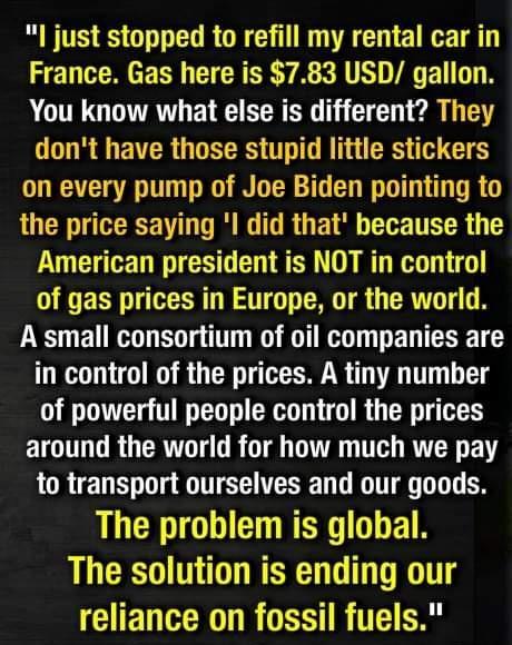 l just stopped to refill my rental car in France Gas here is 783 USD gallon You know what else is different They dont have those stupid little stickers on every pump of Joe Biden pointing to the price saying l did that because the American president is NOT in control G ERN RN NG G TR G CRTT T N A small consortium of oil companies are in control of the prices A tiny number of powerful people contro