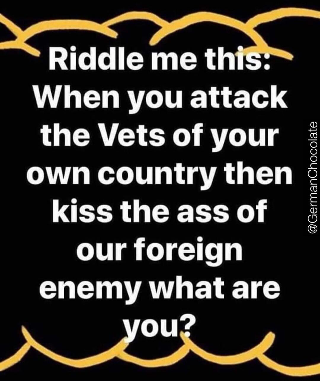 Riddle me this: When you attack the Vets of your own country then kiss the ass of our foreign enemy what are you?