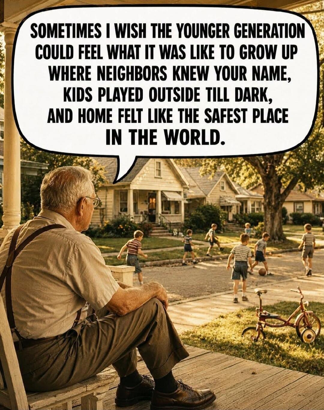 SOMETIMES I WISH THE YOUNGER GENERATION COULD FEEL WHAT IT WAS LIKE TO GROW UP WHERE NEIGHBORS KNEW YOUR NAME, KIDS PLAYED OUTSIDE TILL DARK, AND HOME FELT LIKE THE SAFEST PLACE IN THE WORLD.