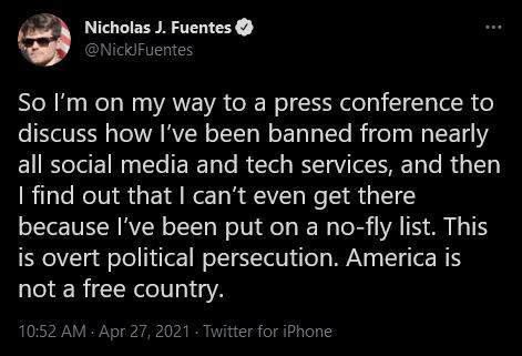 Nicholas J Fuentes NickFuentes So Im on my way to a press conference to discuss how Ive been banned from nearly all social media and tech services and then I find out that cant even get there because Ive been put on a no fly list This is overt political persecution America is not a free country 1052 AM Apr 27 2021 tter for iPhone