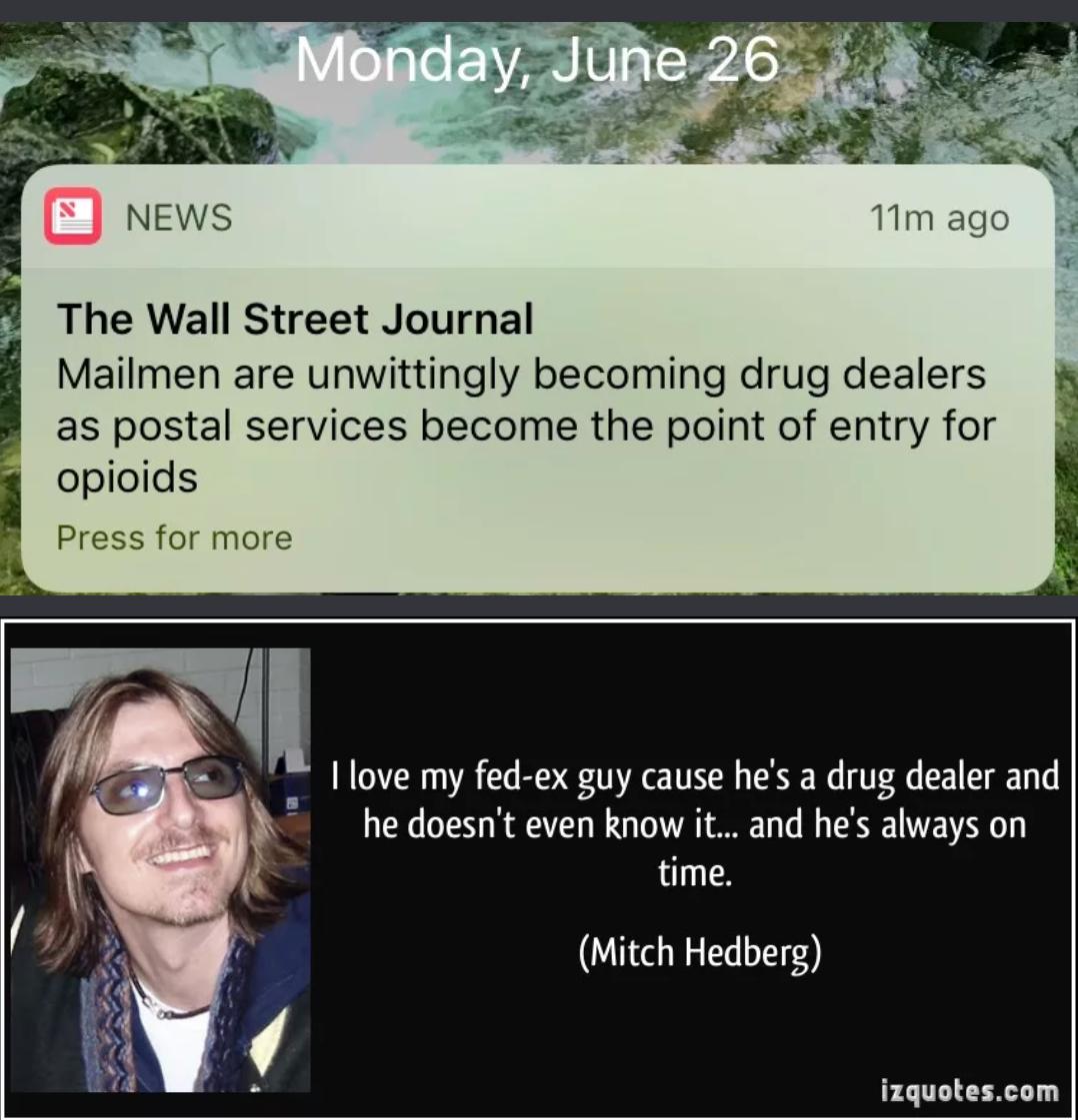 5 News 11m ago The Wall Street Journal Mailmen are unwittingly becoming drug dealers as postal services become the point of entry for i opioids Press for more he doesnt even know it and hes always on time l I love my fed ex guy cause hes a drug dealer and s 4 4 4 Mitch Hedberg izquotescom