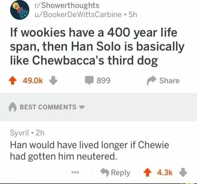 rShowerthoughts uBookerDeWittsCarbine 5h If wookies have a 400 year life span then Han Solo is basically like Chewbaccas third dog 4 290k W 899 Share BEST COMMENTS w Sywril 2h Han would have lived longer if Chewie had gotten him neutered Reply 4 43k