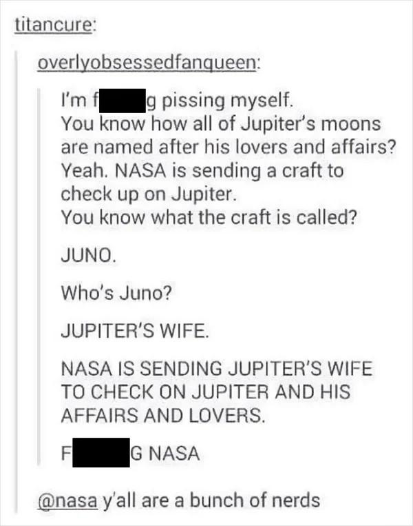 titancure overlyobsessedfangueen Im o pissing myself You know how all of Jupiters moons are named after his lovers and affairs Yeah NASA is sending a craft to check up on Jupiter You know what the craft is called JUNO Whos Juno JUPITERS WIFE NASA IS SENDING JUPITERS WIFE TO CHECK ON JUPITER AND HIS AFFAIRS AND LOVERS G NAsA nasa yall are a bunch of nerds