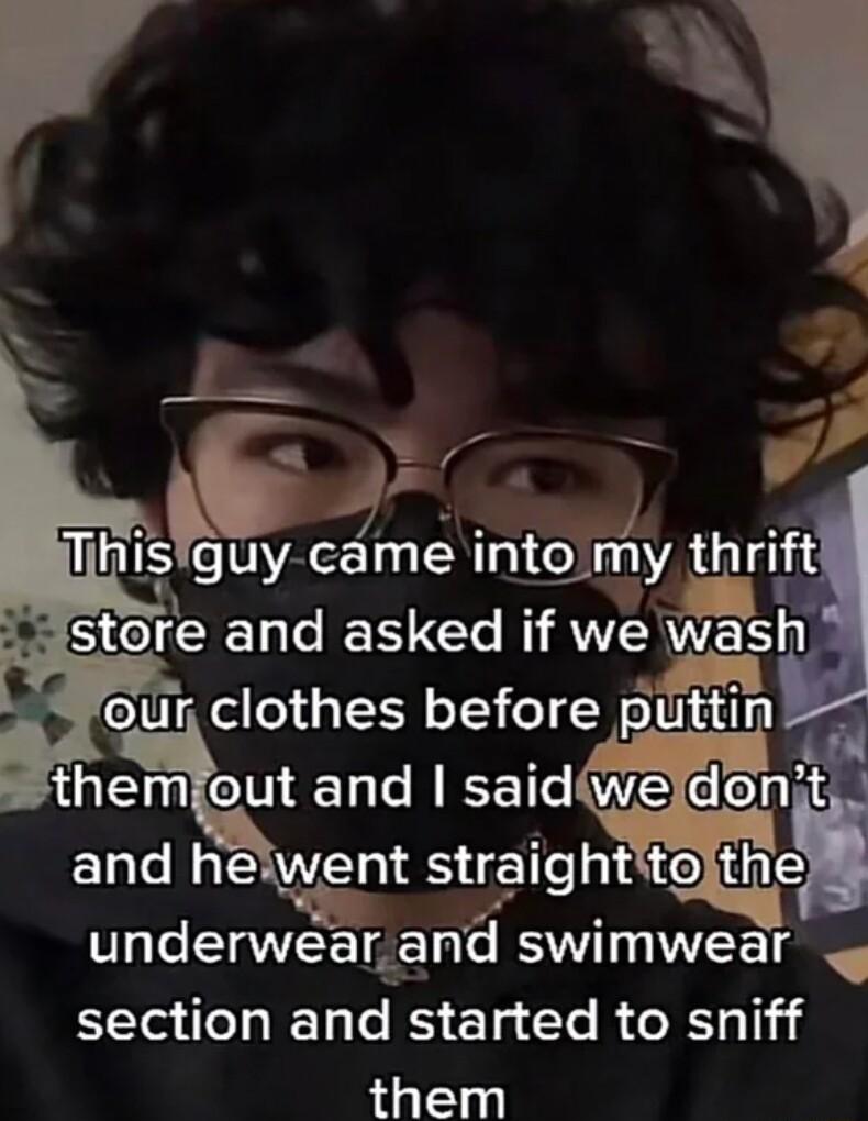 4 r 5 i Thls guy came into myl stere and asked if we wash our clothes before themiout and saidweldont and helwent straightitojthe underwear and swimwear section and started to sniff them