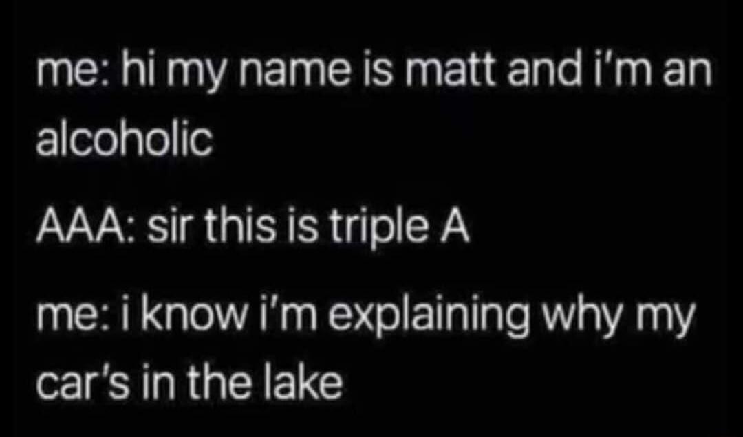 me hi my name is matt and im an alcoholic AAA sir this is triple A me i know im explaining why my cars in the lake
