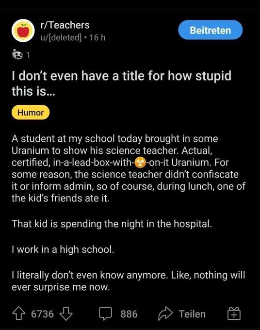 udeleted 16 h L3 1 dont even have a title for how stupid this is A student at my school today brought in some VELIV RGBT MR CE EA N TE certified in a lead box with on it Uranium For some reason the science teacher didnt confiscate it or inform admin so of course during lunch one of the kids friends ate it That kid is spending the night in the hospital I work in a high school I literally dont even 