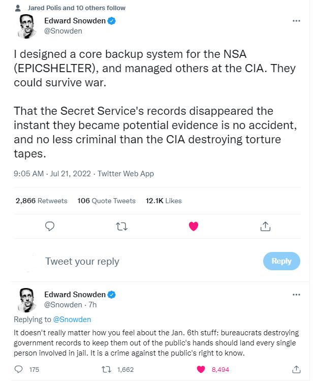 ared Polis and 10 others follow Edward Snowden Snowden designed a core backup system for the NSA EPICSHELTER and managed others at the CIA They could survive war That the Secret Services records disappeared the instant they became potential evidence is no accident and no less criminal than the CIA destroying torture tapes 05 AM ul 21 202 Twitter Web App 2866 Retueets 106 Quote Twests 121K Likes Q 