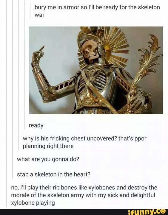 bury me in armor so Il be ready for the skeleton war ready why is his fricking chest uncovered thats ppor planning right there what are you gonna do stab a skeleton in the heart no 1l play their rib bones like xylobones and destroy the morale of the skeleton army with my sick and delightful xylobone playing