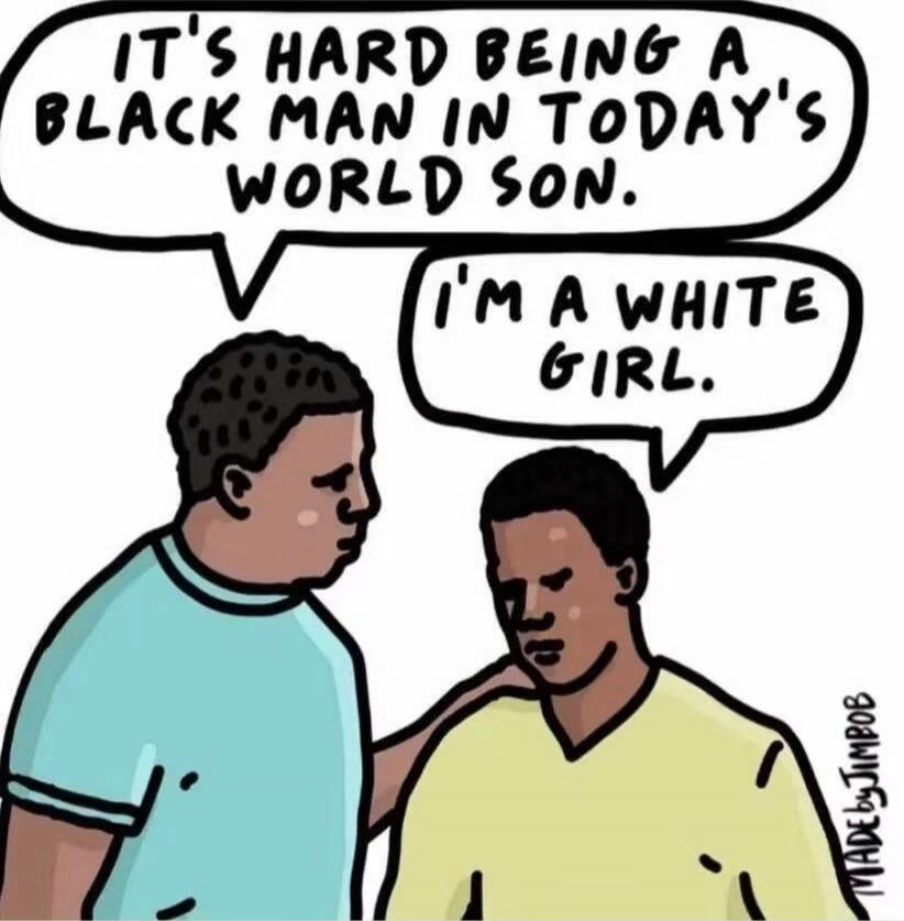 IT'S HARD BEING A BLACK MAN IN TODAY'S WORLD SON. I'M A WHITE GIRL.