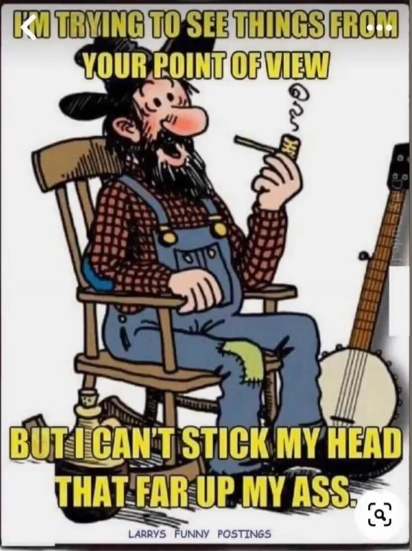 I'M TRYING TO SEE THINGS FROM YOUR POINT OF VIEW BUT I CAN'T STICK MY HEAD THAT FAR UP MY ASS