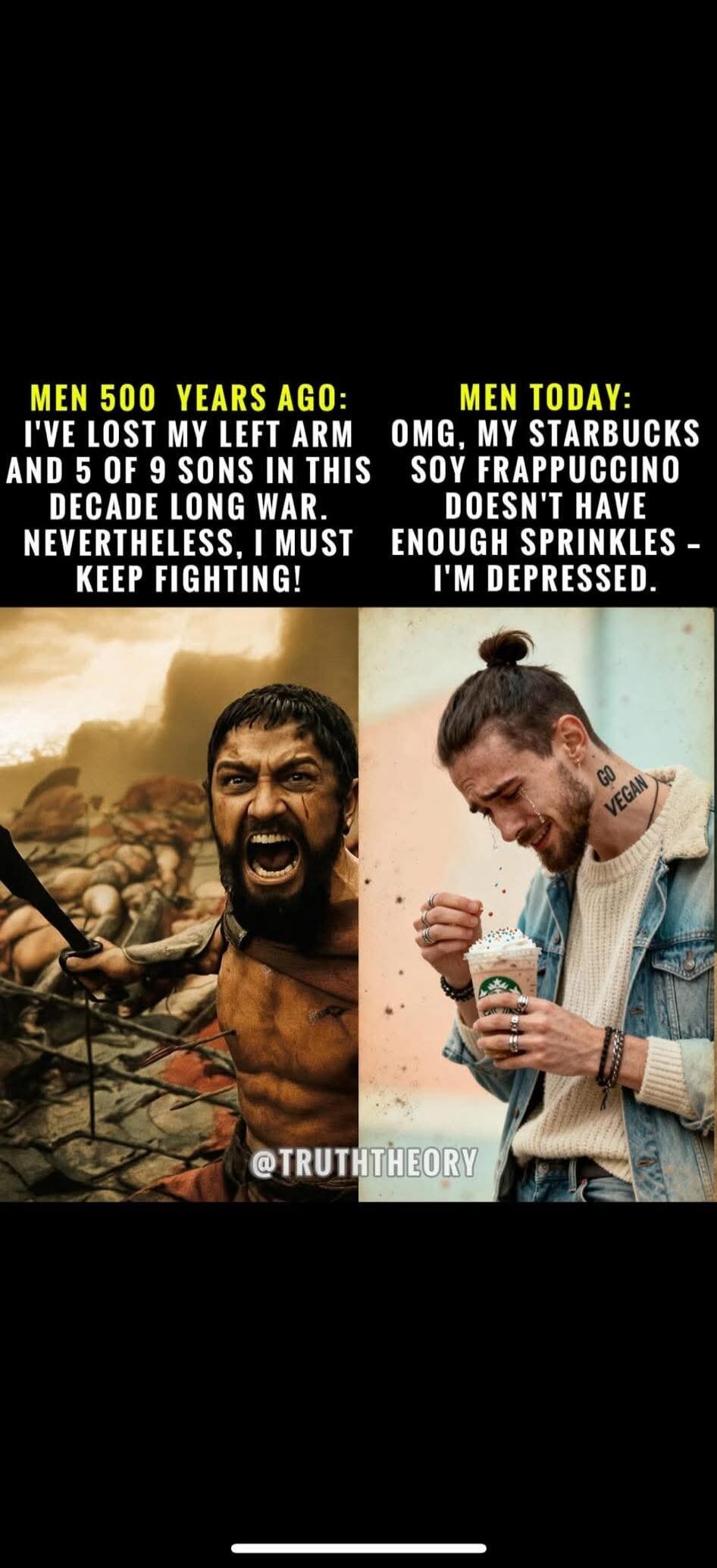 MEN 500 YEARS AGO: I'VE LOST MY LEFT ARM AND 5 OF 9 SONS IN THIS DECADE LONG WAR. NEVERTHELESS, I MUST KEEP FIGHTING!  MEN TODAY: OMG, MY STARBUCKS SOY FRAPPUCCINO DOESN'T HAVE ENOUGH SPRINKLES - I'M DEPRESSED.