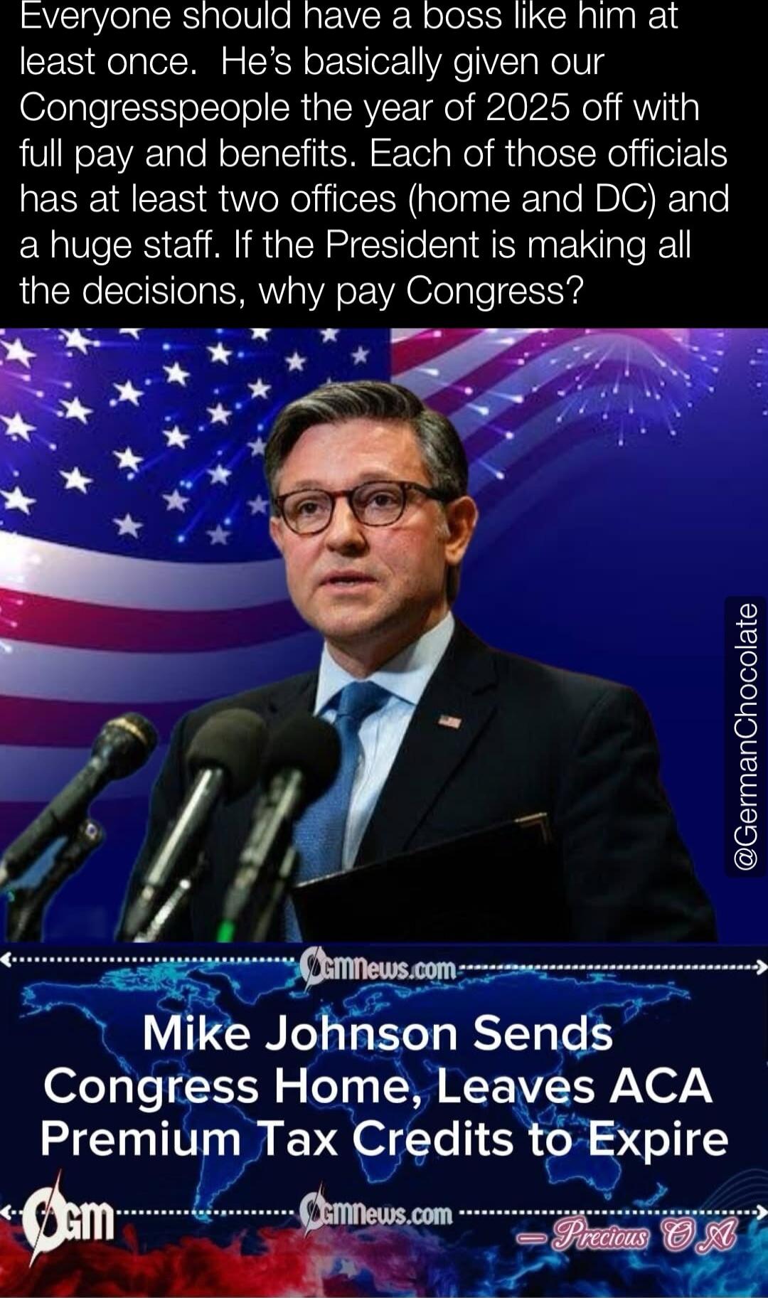 Everyone should have a boss like him at least once. He's basically given our Congresspeople the year of 2025 off with full pay and benefits. Each of those officials has at least two offices (home and DC) and a huge staff. If the President is making all the decisions, why pay Congress? Mike Johnson Sends Congress Home, Leaves ACA Premium Tax Credits