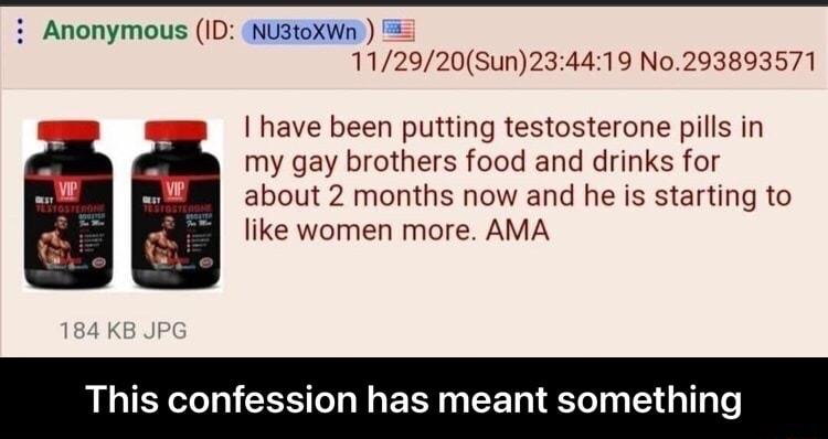 Anonymous ID NU3toXWn 112920Sun234419 No293893571 have been putting testosterone pills in my gay brothers food and drinks for about 2 months now and he is starting to like women more AMA This confession has meant someth