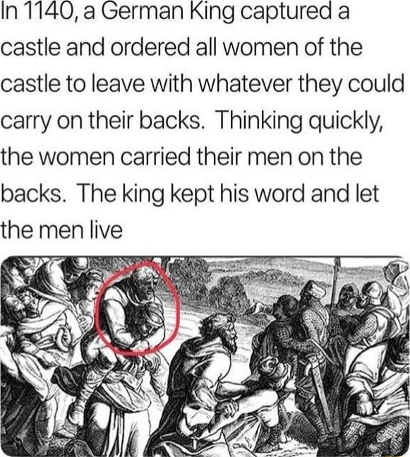 In 1140 a German King captured a castle and ordered all women of the castle to leave with whatever they could carry on their backs Thinking quickly the women carried their men on the backs The king kept his word and let the men live v g