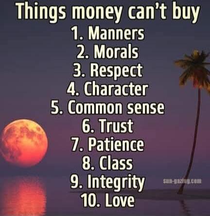 Things money can't buy
1. Manners
2. Morals
3. Respect
4. Character
5. Common sense
6. Trust
7. Patience
8. Class
9. Integrity
10. Love