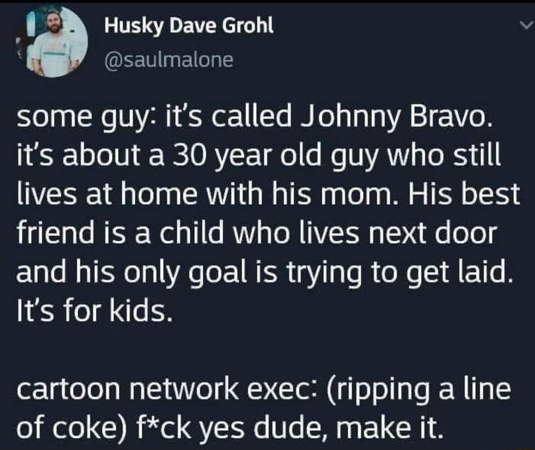 Husky Dave Grohl saulmalone some guy its called Johnny Bravo L 1T 0 R 0 RYF To e e VYAV s e RSy lives at home with his mom His best friend is a child who lives next door and his only goal is trying to get laid Its for kids cartoon network exec ripping a line o Wl B il QN U1 M0 EUCH