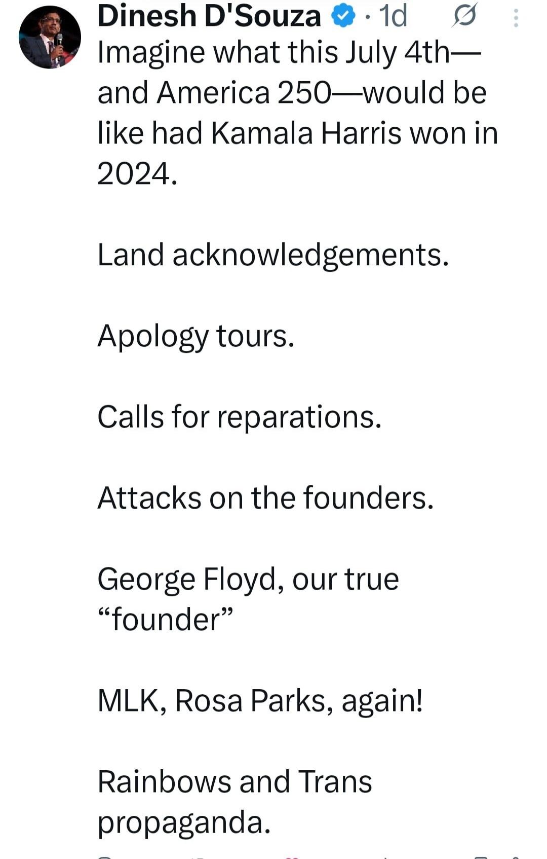 Dinesh D'Souza 1d Imagine what this July 4th— and America 250—would be like had Kamala Harris won in 2024. Land acknowledgements. Apology tours. Calls for reparations. Attacks on the founders. George Floyd, our true “founder” MLK, Rosa Parks, again! Rainbows and Trans propaganda.