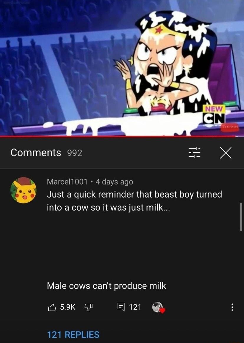 Comments 992 X K Marcel1001 4 days ago L Just a quick reminder that beast boy turned into a cow so it was just milk Male cows cant produce milk b 59K G ERVINN Y 121 REPLIES