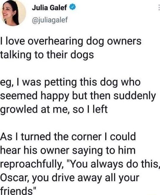 Julia Galef juliagalef love overhearing dog owners talking to their dogs eg was petting this dog who seemed happy but then suddenly growled at me so left As turned the corner could hear his owner saying to him reproachfully You always do this Oscar you drive away all your friends