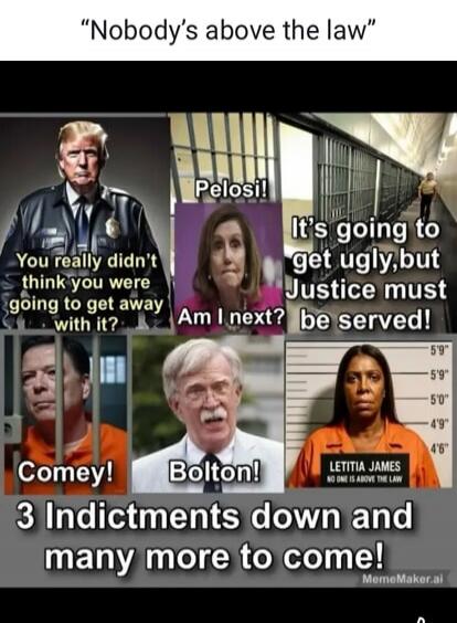Nobody's above the law. You really didn't think you were going to get away with it? Pelosi! Am I next? It's going to get ugly, but Justice must be served! Comey! Bolton! LETITIA JAMES NO ONE IS ABOVE THE LAW. 3 Indictments down and many more to come!