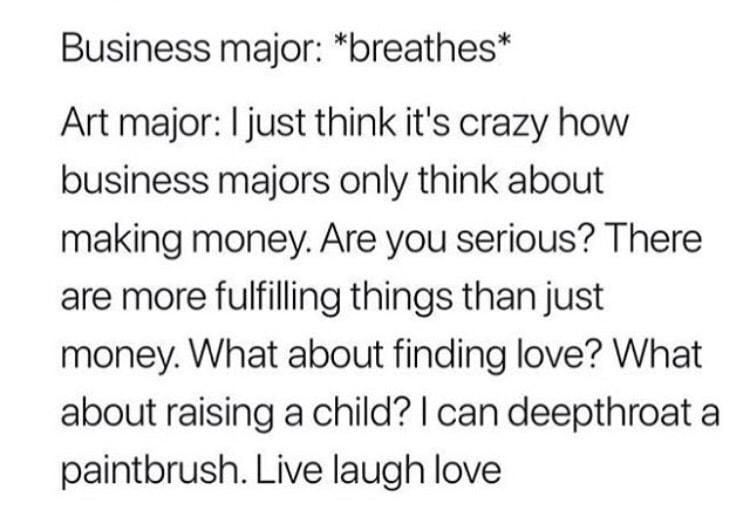 Business major breathes Art major just think its crazy how business majors only think about making money Are you serious There are more fulfilling things than just money What about finding love What about raising a child can deepthroat a paintbrush Live laugh love 11122017 1119 PM