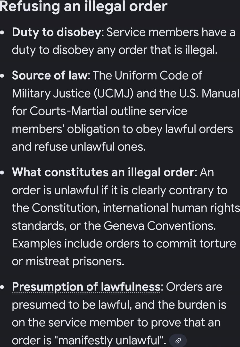 Refusing an illegal order

Duty to disobey: Service members have a duty to disobey any order that is illegal.

Source of law: The Uniform Code of Military Justice (UCMJ) and the U.S. Manual for Courts-Martial outline service members' obligation to obey lawful orders and refuse unlawful ones.

What constitutes an illegal order: An order is unlawful 