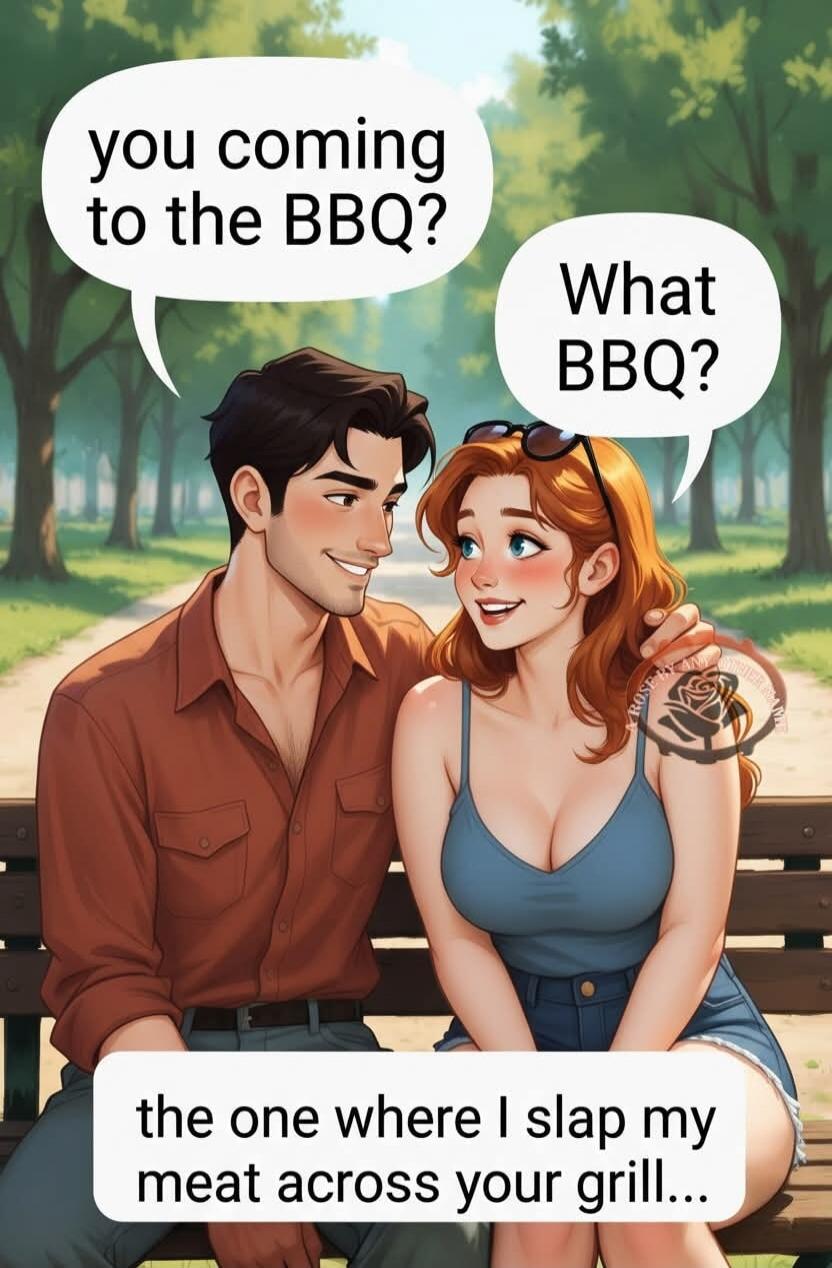 you coming to the BBQ? What BBQ? the one where I slap my meat across your grill...