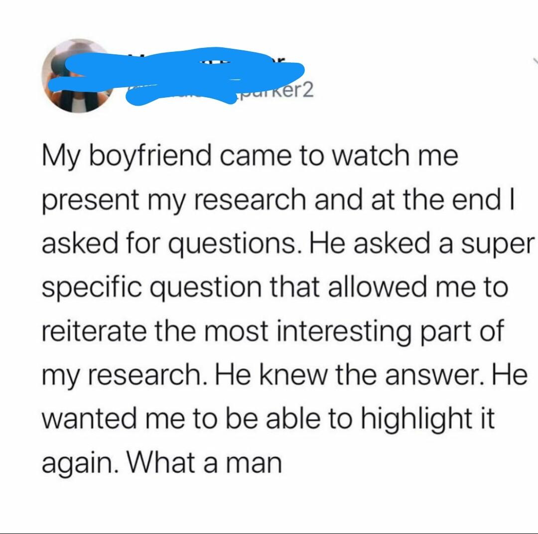i My boyfriend came to watch me present my research and at the end asked for questions He asked a super specific question that allowed me to reiterate the most interesting part of my research He knew the answer He wanted me to be able to highlight it again What a man