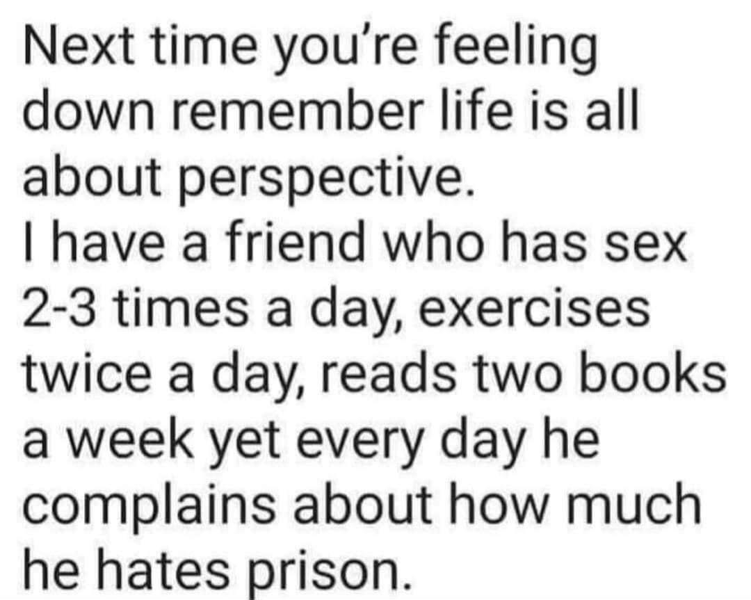 Next time youre feeling down remember life is all about perspective have a friend who has sex 2 3 times a day exercises twice a day reads two books a week yet every day he complains about how much he hates prison