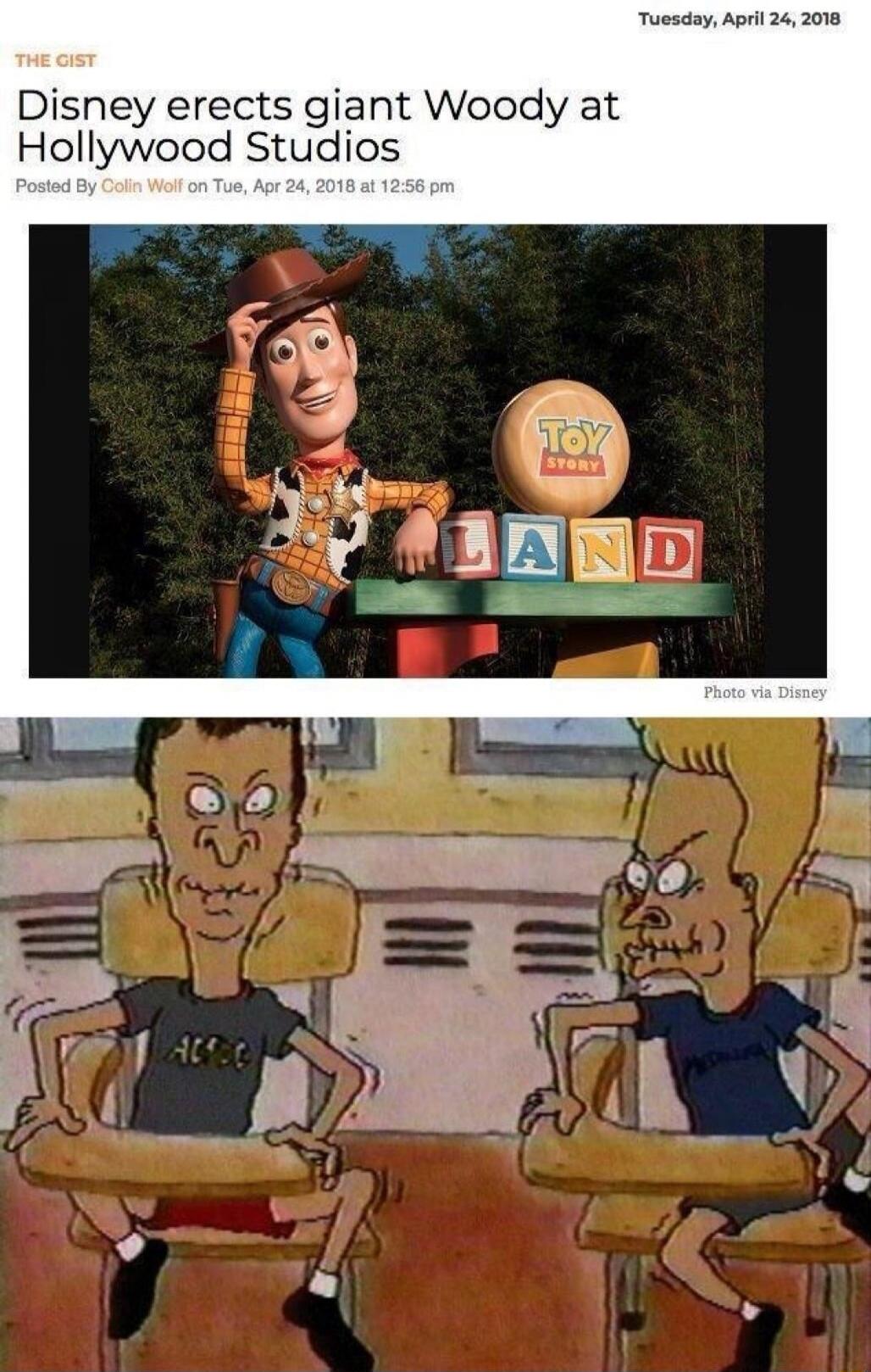 THE GIST Tuesday, April 24, 2018 Disney erects giant Woody at Hollywood Studios Posted By Colin Wolf on Tue, Apr 24, 2018 at 12:56 pm Photo via Disney Toy Story LAND (Beavis and Butt-Head reaction implies crude humor and a double entendre)